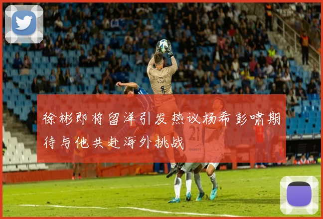 徐彬即将留洋引发热议杨希彭啸期待与他共赴海外挑战