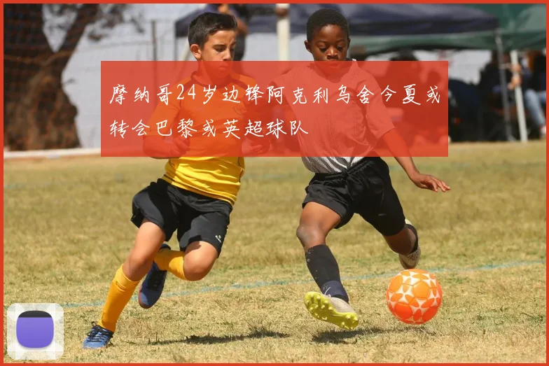 摩纳哥24岁边锋阿克利乌舍今夏或转会巴黎或英超球队