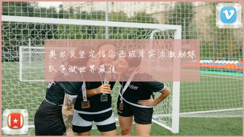 奥尔莫坚定信念西班牙实力激励球队争做世界最佳