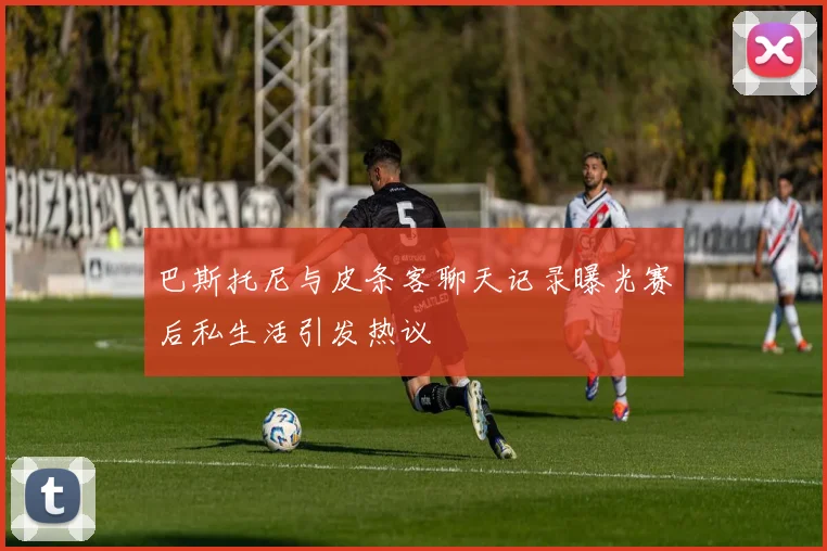 巴斯托尼与皮条客聊天记录曝光赛后私生活引发热议