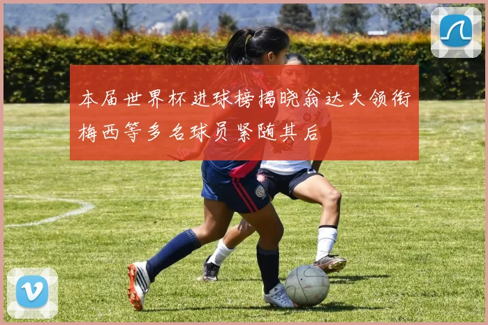 本届世界杯进球榜揭晓翁达夫领衔梅西等多名球员紧随其后