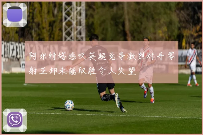 阿尔特塔感叹英超竞争激烈对手零射正却未能取胜令人失望