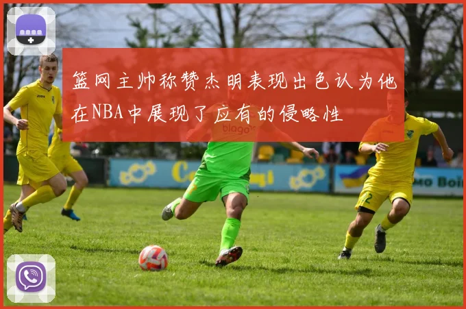 篮网主帅称赞杰明表现出色认为他在NBA中展现了应有的侵略性