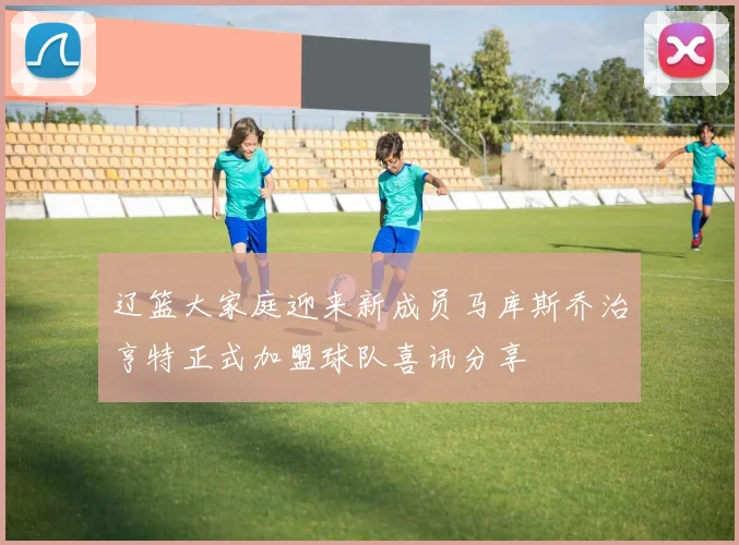 辽篮大家庭迎来新成员马库斯乔治亨特正式加盟球队喜讯分享