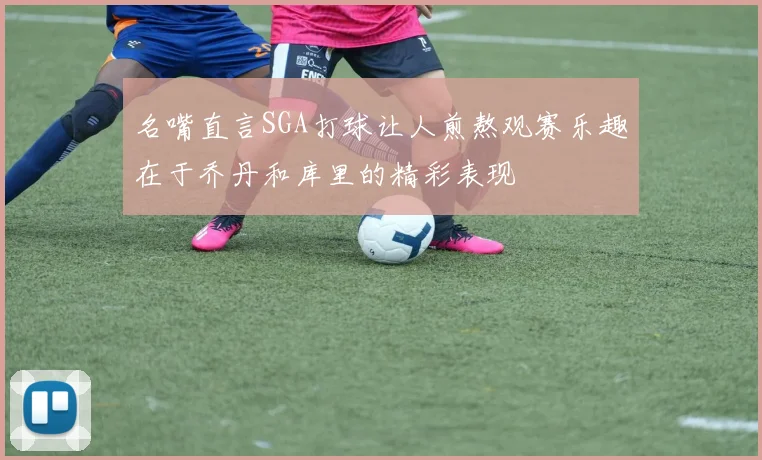 名嘴直言SGA打球让人煎熬观赛乐趣在于乔丹和库里的精彩表现