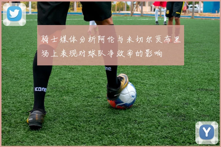 骑士媒体分析阿伦与米切尔莫布里场上表现对球队净效率的影响