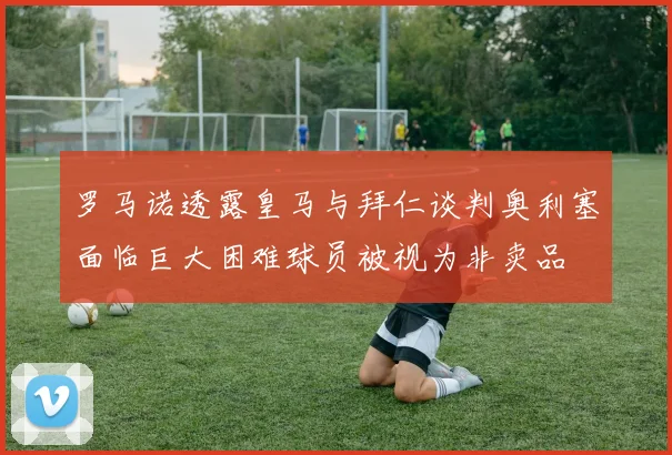 罗马诺透露皇马与拜仁谈判奥利塞面临巨大困难球员被视为非卖品
