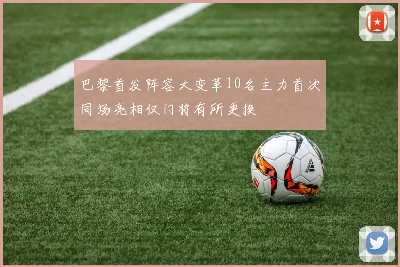 巴黎首发阵容大变革10名主力首次同场亮相仅门将有所更换
