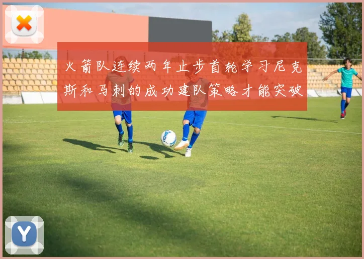 火箭队连续两年止步首轮学习尼克斯和马刺的成功建队策略才能突破瓶颈