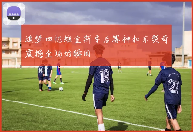 追梦回忆维金斯季后赛神扣东契奇震撼全场的瞬间