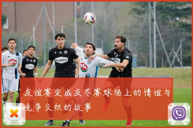 友谊赛变成友尽赛球场上的情谊与竞争交织的故事
