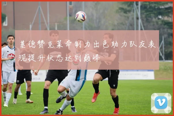 基德赞克莱牵制力出色助力队友表现提升状态达到巅峰