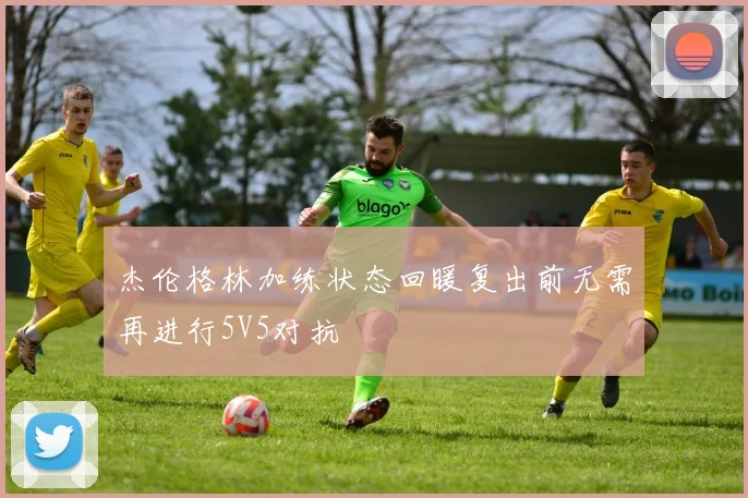 杰伦格林加练状态回暖复出前无需再进行5V5对抗