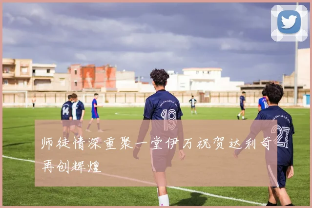 师徒情深重聚一堂伊万祝贺达利奇再创辉煌