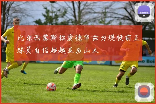 比尔西蒙斯称爱德华兹为现役前五球员自信超越亚历山大