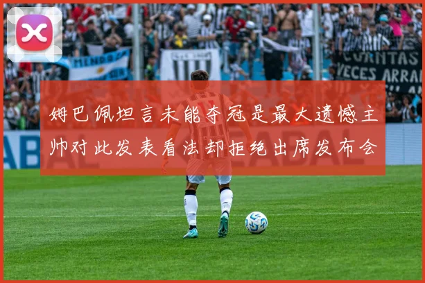 姆巴佩坦言未能夺冠是最大遗憾主帅对此发表看法却拒绝出席发布会