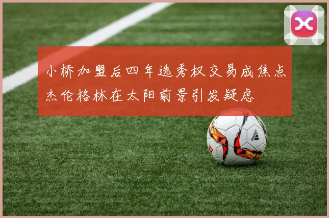 小桥加盟后四年选秀权交易成焦点杰伦格林在太阳前景引发疑虑