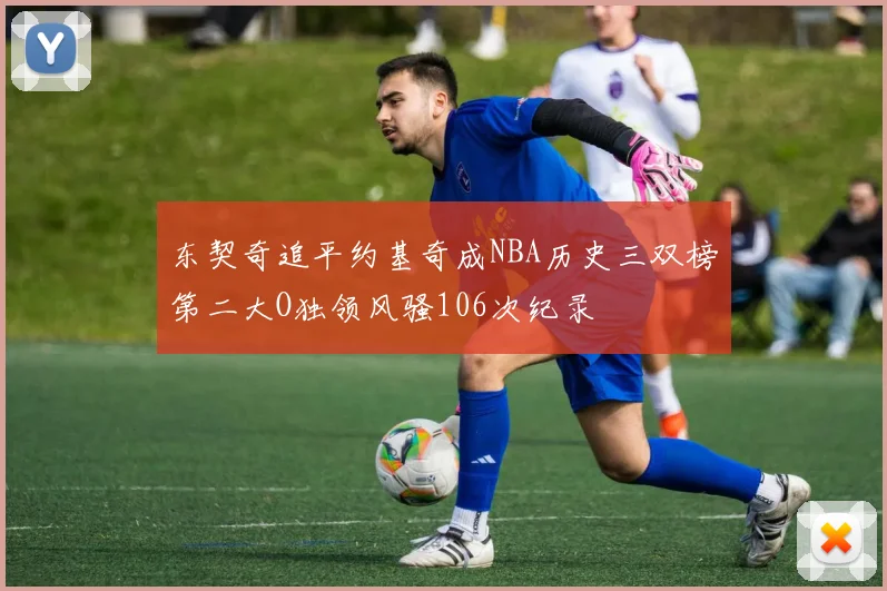 东契奇追平约基奇成NBA历史三双榜第二大O独领风骚106次纪录