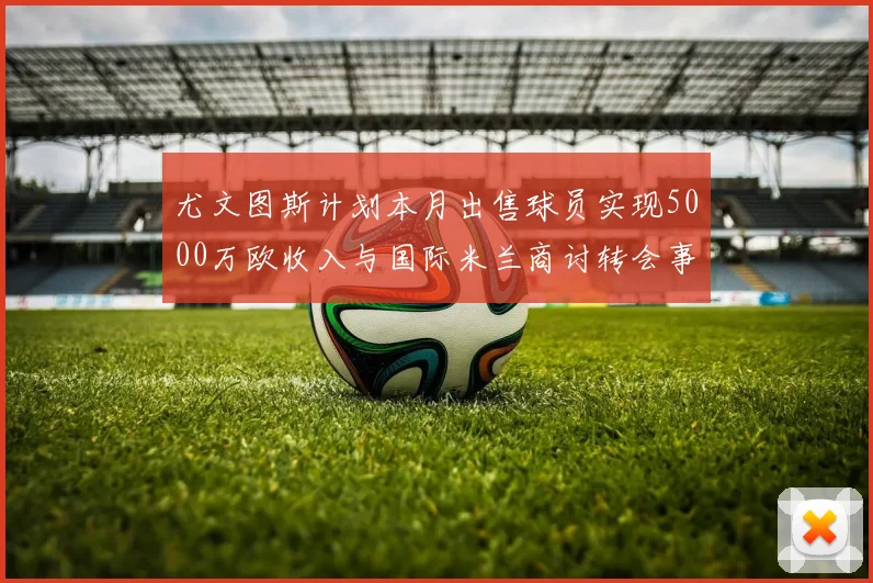 尤文图斯计划本月出售球员实现5000万欧收入与国际米兰商讨转会事宜
