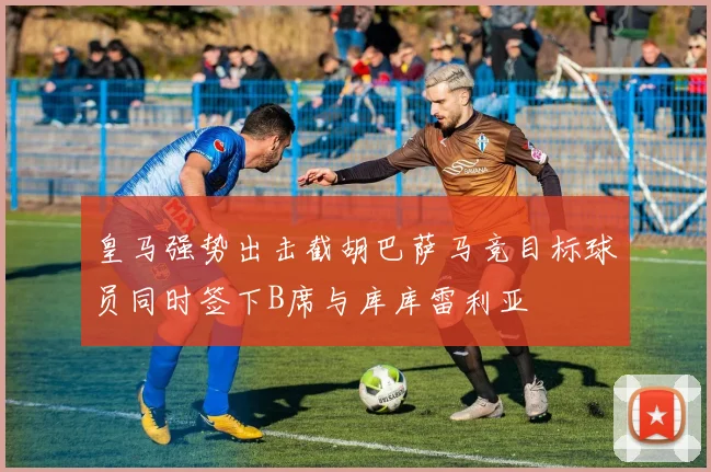 皇马强势出击截胡巴萨马竞目标球员同时签下B席与库库雷利亚