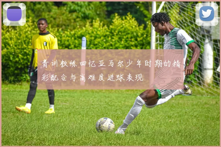 青训教练回忆亚马尔少年时期的精彩配合与高难度进球表现